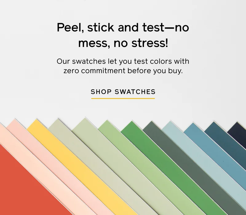 Peel, stick and test—no mess, non stress! Our swatches let you test colors with zero commitment before you buy. SHOP SWATCHES