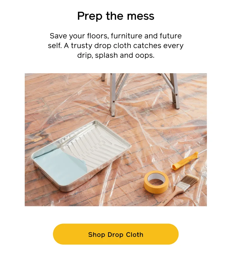 Prep the mess. Save your floors, furniture and future self. A trust drop cloth catches every drip, splash and oops. Shop Drop Cloth