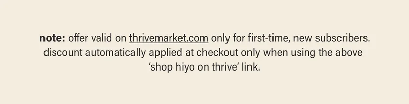 note: offer valid on thrivemarket.com (link) only for first-time, new subscribers. discount automatically applied at checkout only when using the above 'shop hiyo on thrive' link.