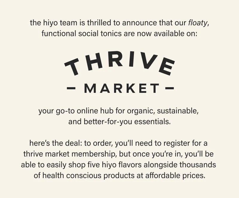 the hiyo team is thrilled to announce that our floaty, functional social tonics are now available on THRIVE MARKET, your go-to online hub for organic, sustainable, and better-for-you essentials. here's the deal: to order, you'll need to register for a thrive market membership, but once you're in, you'll be able to easily shop five hiyo flavors alongside thousands of health conscious products at affordable prices.