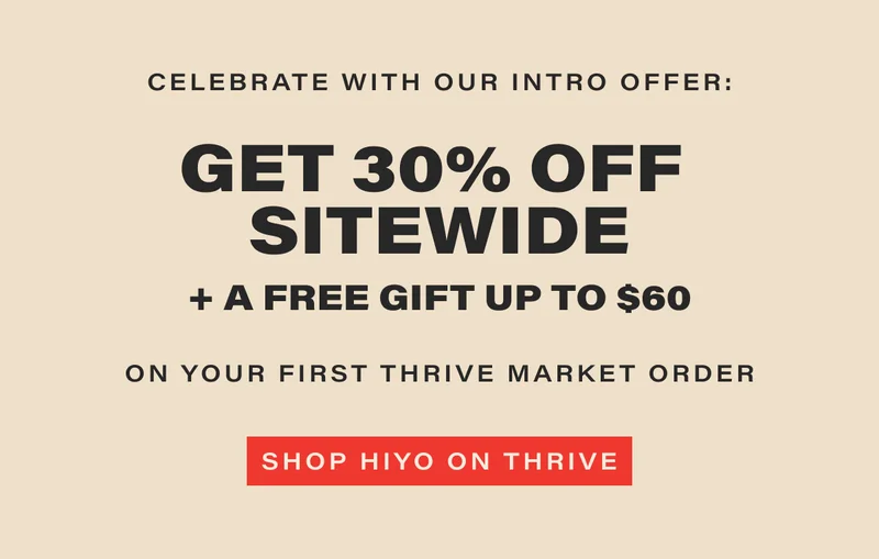 celebrate with our intro offer: GET 30% OFF SITEWIDE + A FREE GIFT UP TO $60 on your first thrive market order. [SHOP HIYO ON THRIVE] (link)