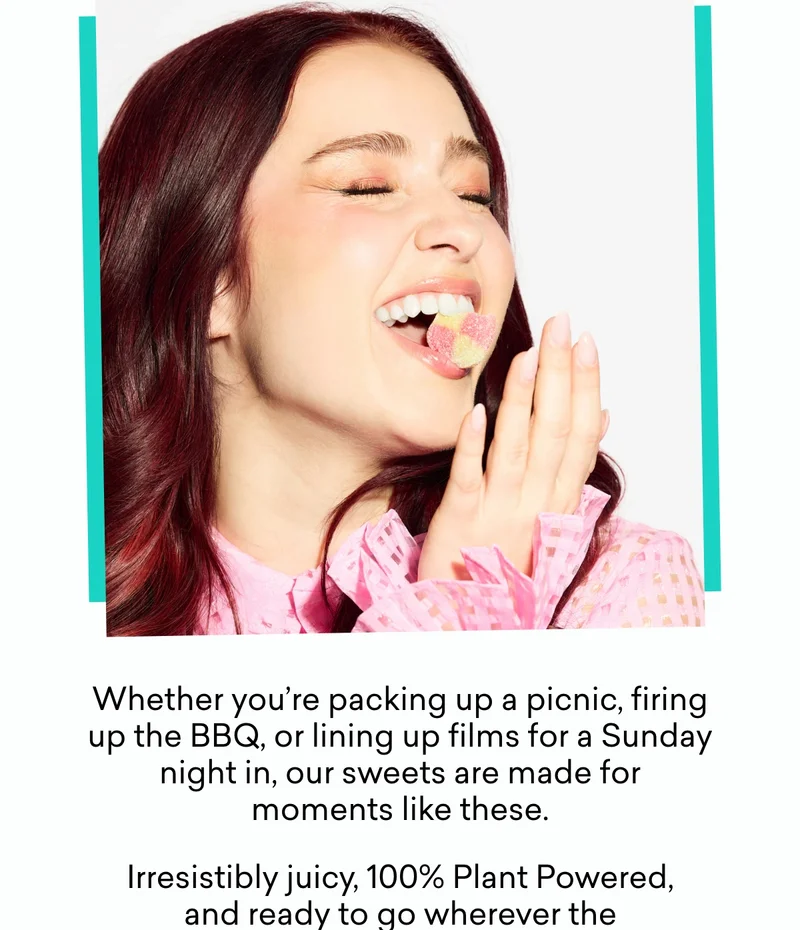 Whether you’re packing up a picnic, firing up the BBQ, or lining up films for a Sunday night in, our sweets are made for moments like these. Irresistibly juicy, 100% Plant Powered, and ready to go wherever the weekend takes you.