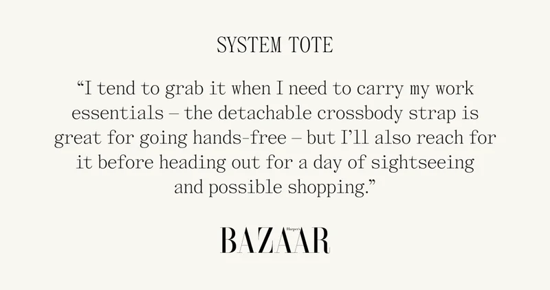 System Tote "I tend to grab it when I need to carry my work essentials - the detachable crossbody strap is great for going hands-free - but I'll also reach for it before heading out for a day of sightseeing and possible shopping." BAZAAR