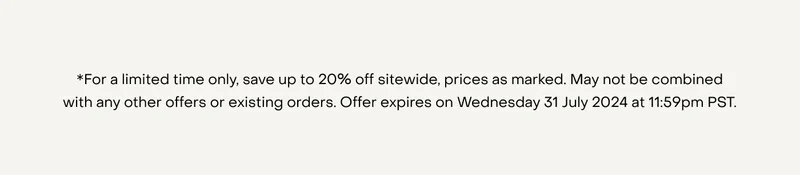 *For a limited time only, save up to 20% off sitewide, prices as marked. May not be combined with any other offers or existing orders. Offer expires on Wednesday 31 July 2024 at 11:59pm PST.