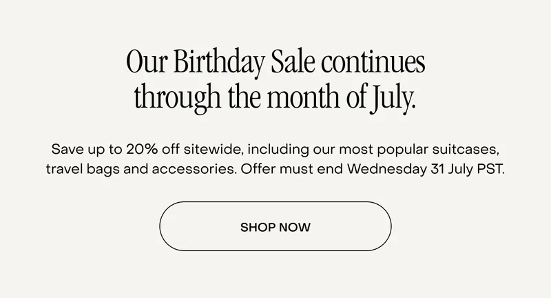 Our Birthday Sale continues through the month of July. Save up to 20% off sitewide, including our most popular suitcases, travel bags and accessories. Offer must end Wednesday 31 July PST.