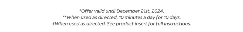 *Offers valid until December 21st, 2024. **When used as directed, 10 minutes a day for 10 days. ‡When used as directed. See product insert for full instructions.