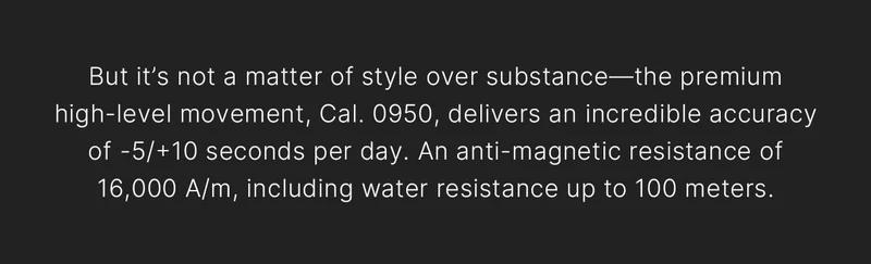 But it’s not a matter of style over substance—the premium high-level movement, Cal. 0950, delivers an incredible accuracy of -5/+10 seconds per day. An anti-magnetic resistance of 16,000 A/m, including water resistance up to 100 meters.