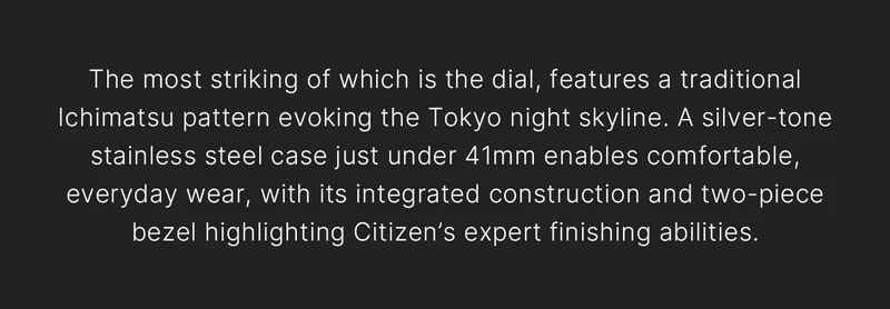 The most striking of which is the dial, features a traditional Ichimatsu pattern evoking the Tokyo night skyline. A silver-tone stainless steel case just under 41mm enables comfortable, everyday wear, with its integrated construction and two-piece bezel highlighting Citizen’s expert finishing abilities.