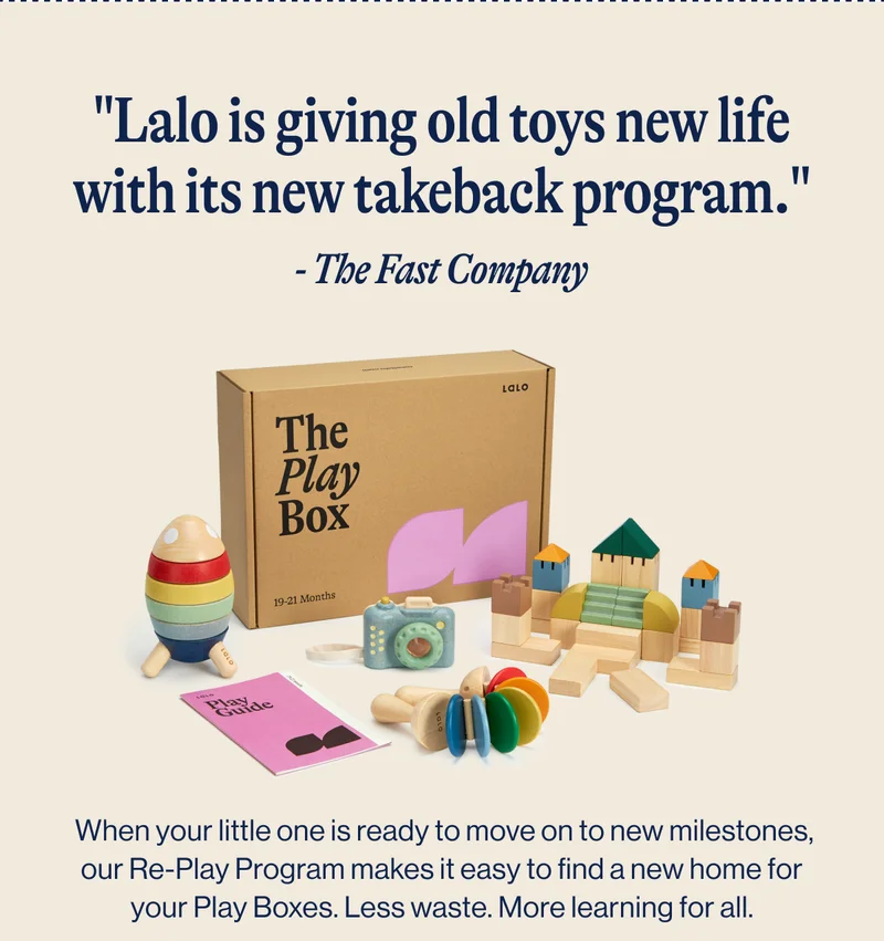 "Lalo is giving old toys new life with its new takeback program." - The Fast Company.  When your little one is ready to move on to new milestones, our Re-Play Program makes it easy to find a new home for your Play Boxes. Less waste. More learning for all. Learn More