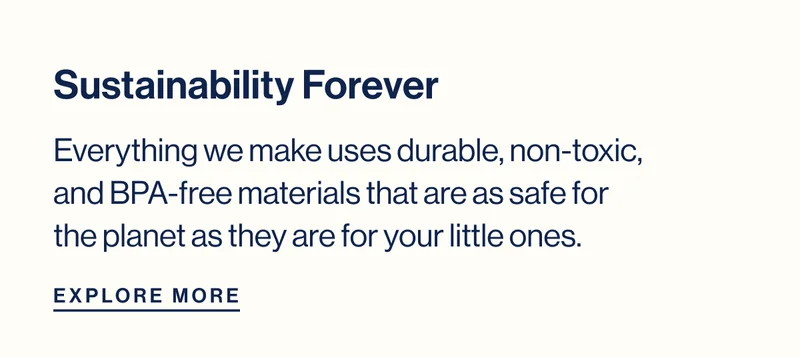 Sustainability Forever- Everything we make uses durable, non-toxic, and BPA-free materials that are as safe for the planet as they are for your little ones. Explore More