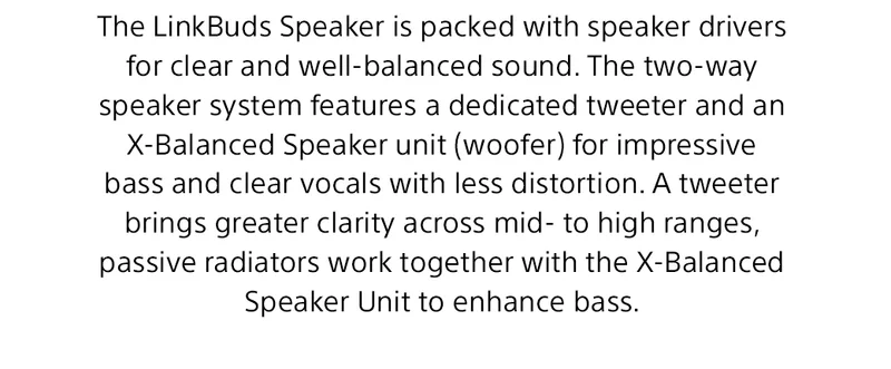 The LinkBuds Speaker is packed with speaker drivers for clear and well-balanced sound. The two-way speaker system features a dedicated tweeter and an X-Balanced Speaker unit (woofer) for impressive bass and clear vocals with less distortion. A tweeter brings greater clarity across mid- to high ranges, passive radiators work together with the X-Balanced Speaker Unit to enhance bass.