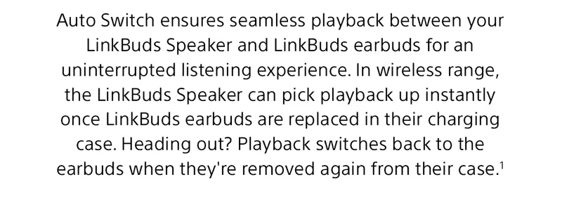 Auto Switch ensures seamless playback between your LinkBuds Speaker and LinkBuds earbuds for an uninterrupted listening experience. In wireless range, the LinkBuds Speaker can pick playback up instantly once LinkBuds earbuds are replaced in their charging case. Heading out? Playback switches back to the earbuds when they're removed again from their case.¹