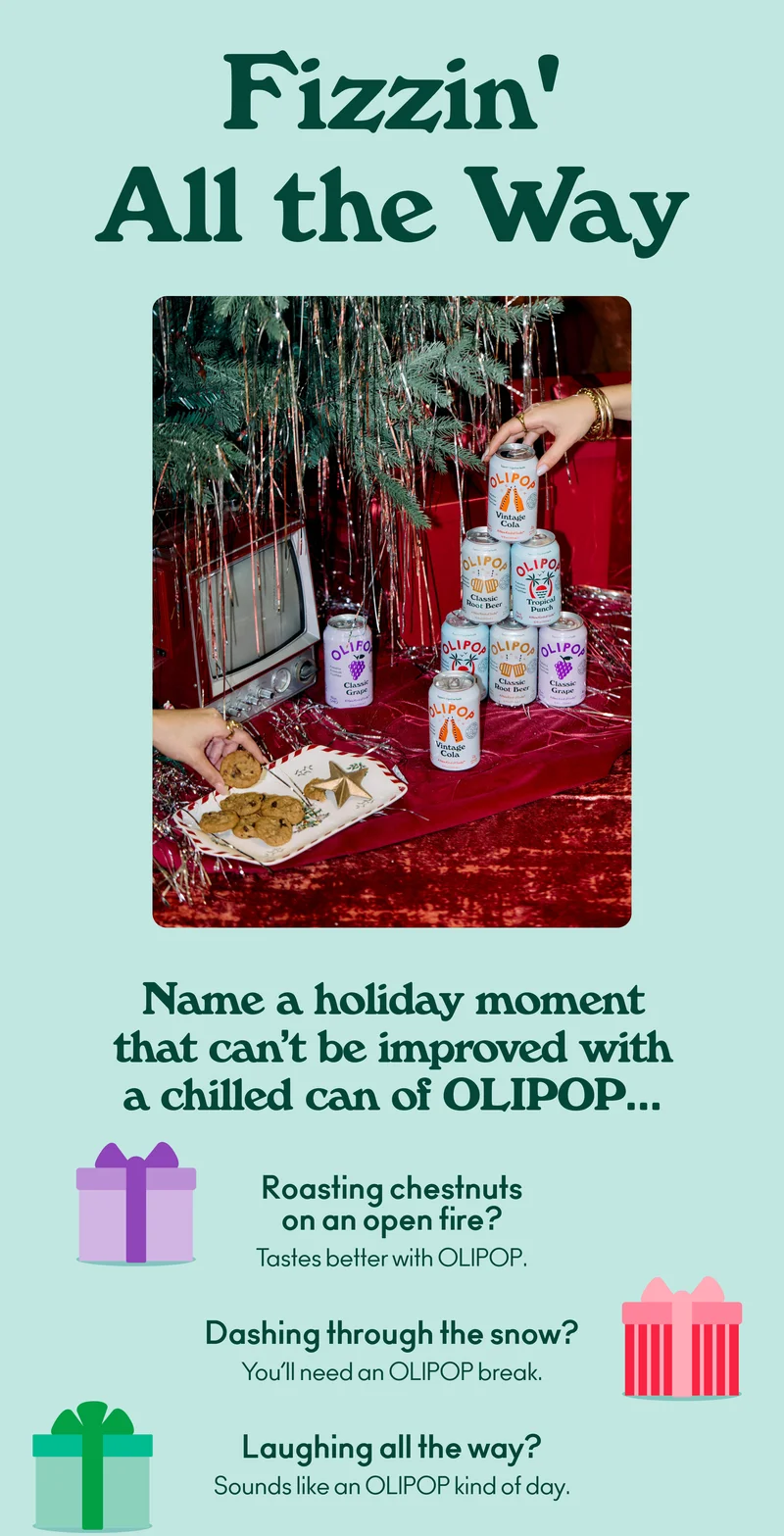 Name a holiday moment that can’t be improved with a crisp can of OLIPOP… Roasting chestnuts on an open fire? Wash them down with OLIPOP. Decking the halls? Tastes better with OLIPOP. Dashing through the snow? You’ll need an OLIPOP break. Laughing all the way? Sounds like an OLIPOP kind of day.