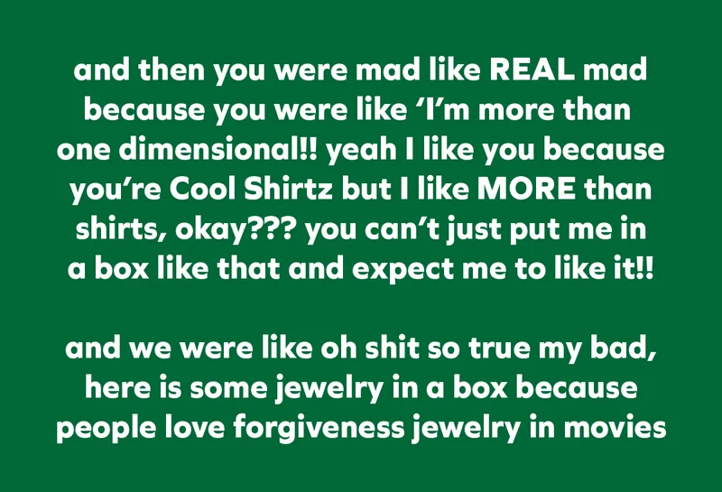 and then you were mad like REAL mad because you were like ‘I’m more than  one dimensional!! yeah I like you because you’re Cool Shirtz but I like MORE than shirts, okay??? you can’t just put me in a box like that and expect me to like it!!  and we were like oh shit so true my bad, here is some jewelry in a box because people love forgiveness jewelry in movies