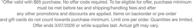 *Offer valid with $65 purchase. No offer code required. To be eligible for offer, purchase minimum must be met before tax and shipping/handling fees and after any other promotions and discounts are applied. Items on backorder or pre-order and gift cards do not count towards purchase minimum. Limit one per order. Quantities are limited. Offer ends 3/07/2026 or while supplies last. Actual gift may vary.