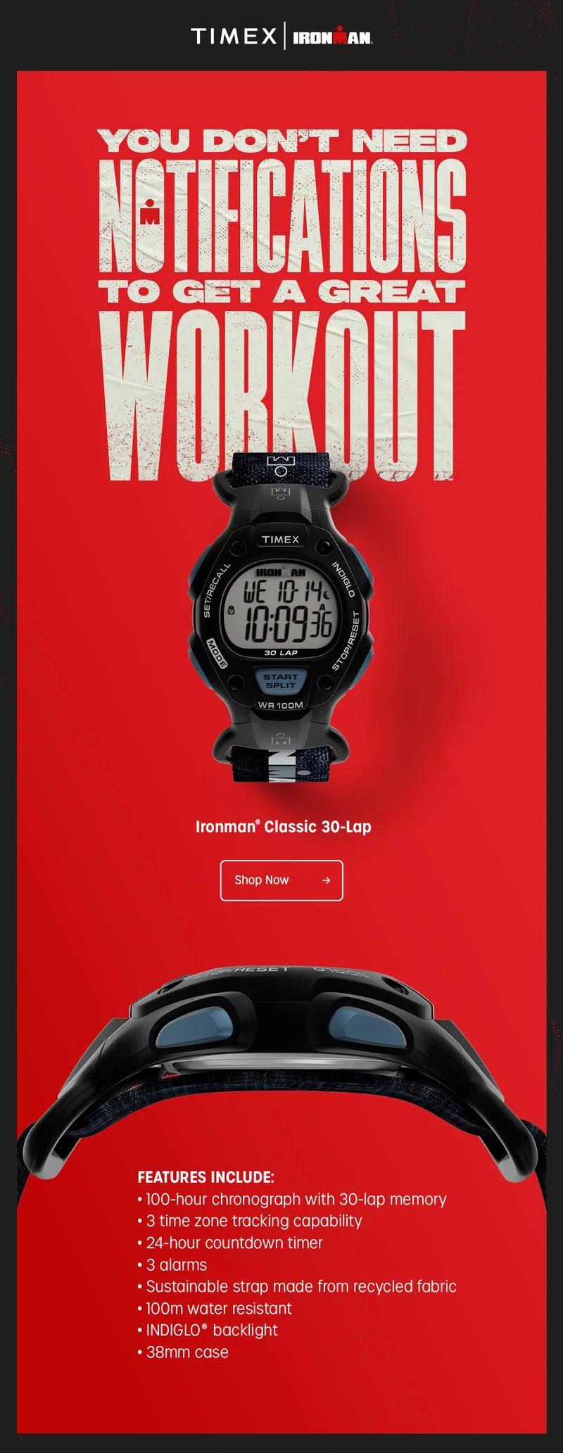 TIMEX | IRONMAN | YOU DON'T NEED NOTIFICATIONS TO GET A GREAT WORKOUT | Ironman Classic 30-Lap | Shop Now | FEATURES INCLUDE: 100-hour chronograph with 30-lap memory | 3 time zone tracking capability | 24-hour countdown timer | 3 alamrs | Sustainable strap made from recycled fabric | 100m water resistant | INDIGLO backlight | 38mm case