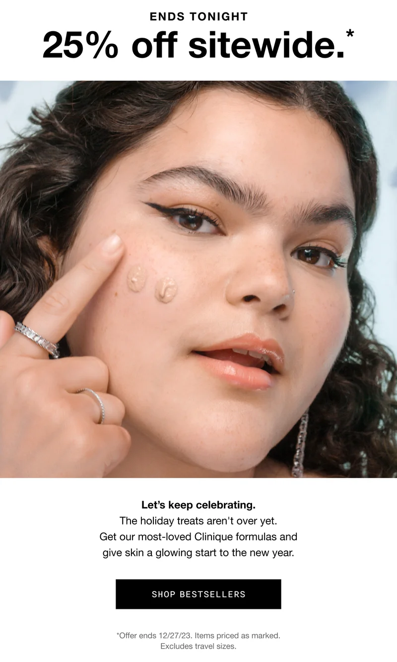 ENDS TONIGHT 25% off sitewide.* Let’s keep celebrating. The holiday treats aren't over yet. Get our most-loved Clinique formulas and give skin a glowing start to the new year. SHOP BESTSELLERS *Offer ends 12/27/23. Items priced as marked. Excludes gift sets and travel sizes.