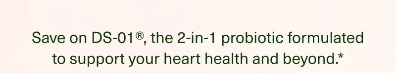 Save on DS-01®, the 2-in-1 probiotic formulated to support your heart health and beyond.*