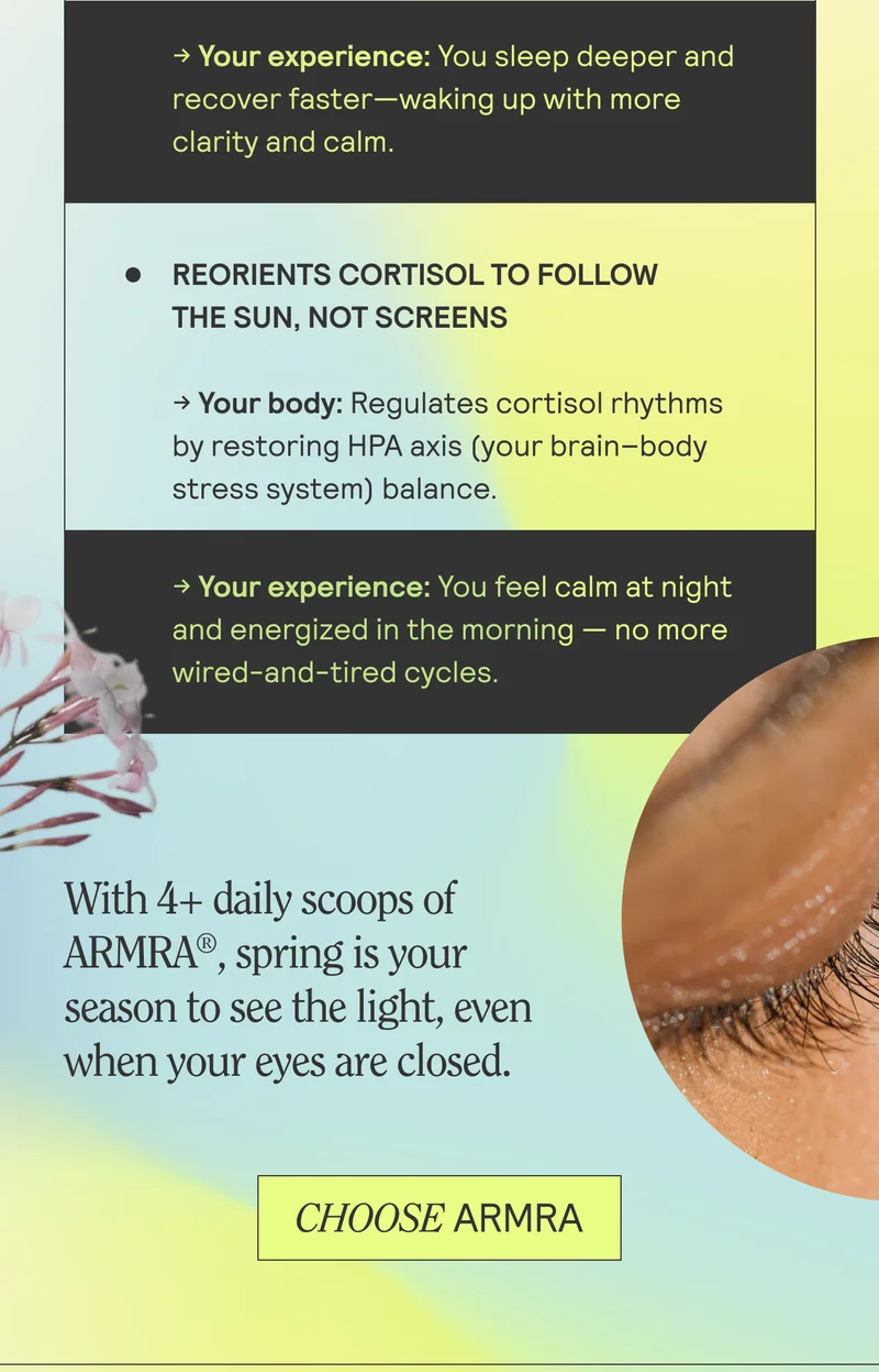 Reorients cortisol to follow the sun, not screens. With 4+ daily scoops of ARMRA, spring is your season to see the light, even when your eyes are closed. CHOOSE ARMRA