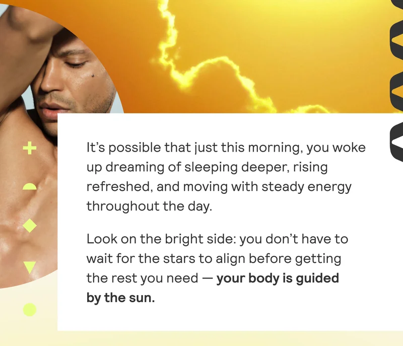 It's possible that just this morning, you woke up dreaming of sleeping deeper, rising refreshed, and moving with steady energy throughout the day. Look on the bright side: you don't have to wait for the stars to align before getting the rest you need - your body is guided by the sun.