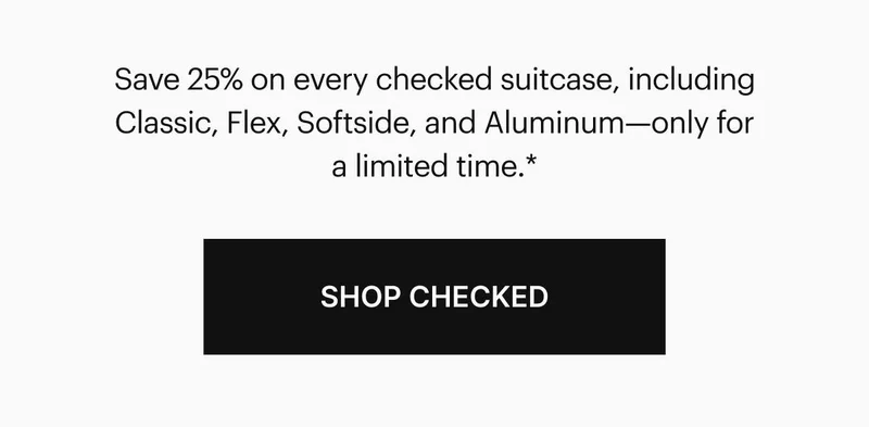 Save 25% on every checked suitcase, including Classic, Flex, Softside, and Aluminum—only for a limited time.* SHOP CHECKED