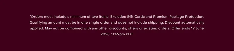 *Orders must include a minimum of two items. Excludes Gift Cards and Premium Package Protection. Qualifying amount must be in one single order and does not include shipping. Discount automatically applied. May not be combined with any other discounts, offers or existing orders. Offer ends 19 June 2025, 11:59pm PDT.