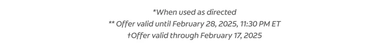 *When used as directed ** Offer valid until February 28, 2025, 11:30 PM ET †Offer valid through February 17, 2025