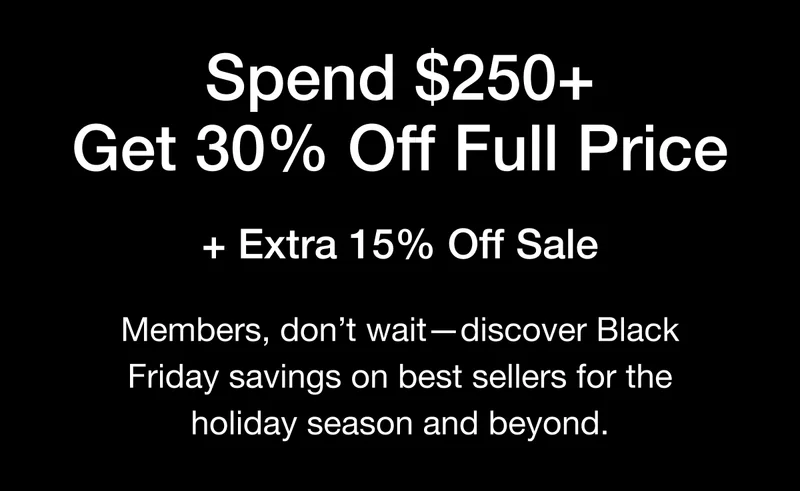 Spend $250+ Get 30% Off Full Price + Extra 15% Off Sale  Members, don't wait — discover Black  Friday savings on best sellers for the holiday season and beyond.