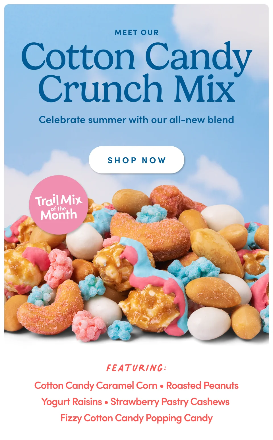 Meet Our Cotton Candy Crunch Mix Celebrate summer with all-new blend SHOP NOW Featuring: Cotton Candy Caramel Corn • Roasted Peanuts Yogurt Raisins • Strawberry Pastry Cashews Fizzy Cotton Candy Popping Candy