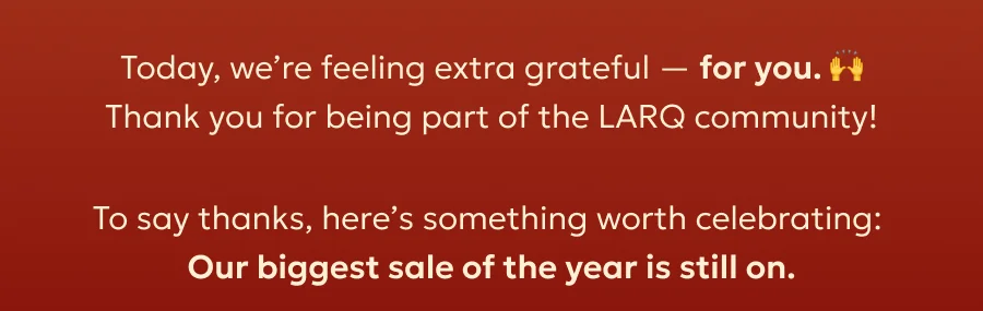 Today, we’re feeling extra grateful — for you.  Thank you for being part of the LARQ community! To say thanks, here’s something worth celebrating:  Our biggest sale of the year is still on.