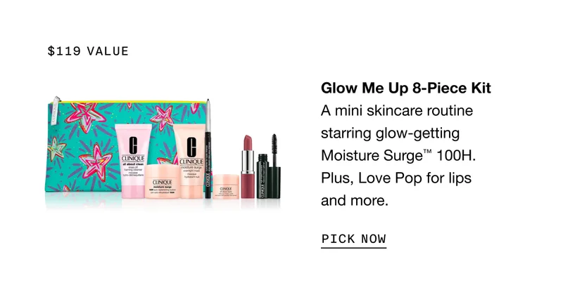 $119 value | Glow Me Up 8-Piece Kit A mini skincare routine starring glow-getting Moisture Surge™ 100H. Plus, Love Pop for lips and more. | PICK NOW