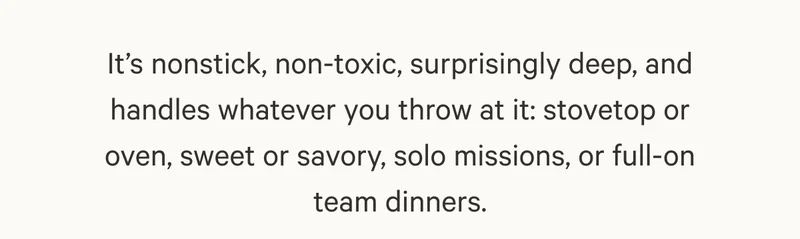 It’s nonstick, non-toxic, surprisingly deep, and handles whatever you throw at it: stovetop or oven, sweet or savory, solo missions, or full-on team dinners.