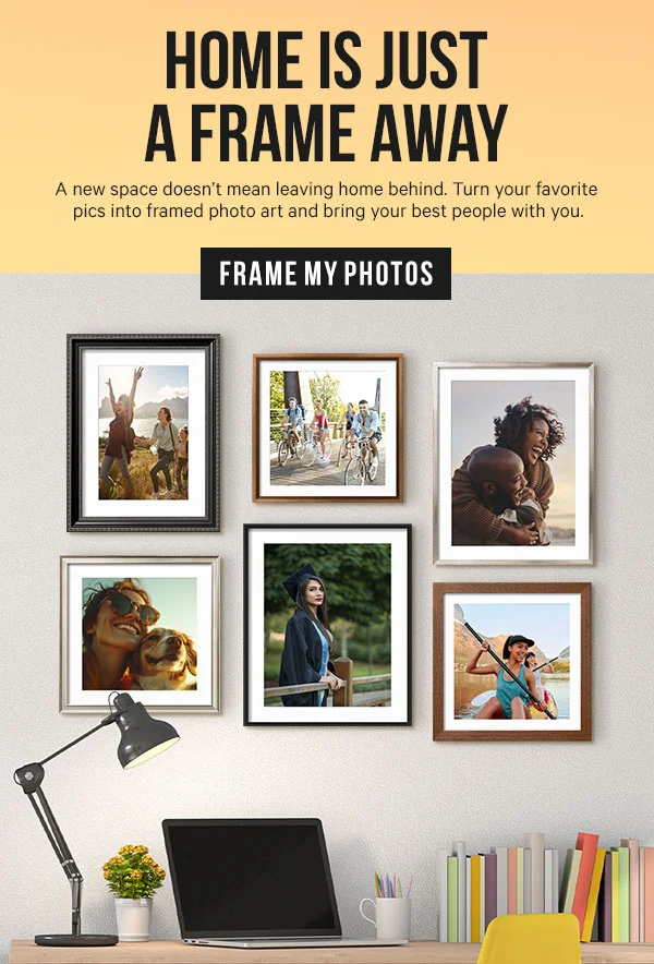 Home is Just a Frame Away: A new space doesn’t mean leaving home behind. Turn your favorite pics into framed photo art and bring your best people with you.