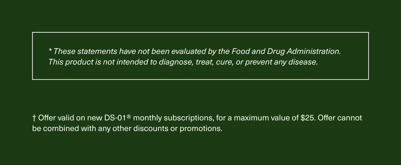 *These statements have not been evaluated by the Food and Drug Administration. This product is not intended to diagnose, treat, cure, or prevent any disease. | † Offer valid on new DS-01® monthly subscriptions, for a maximum value of $25. Offer cannot be combined with any other discounts or promotions.