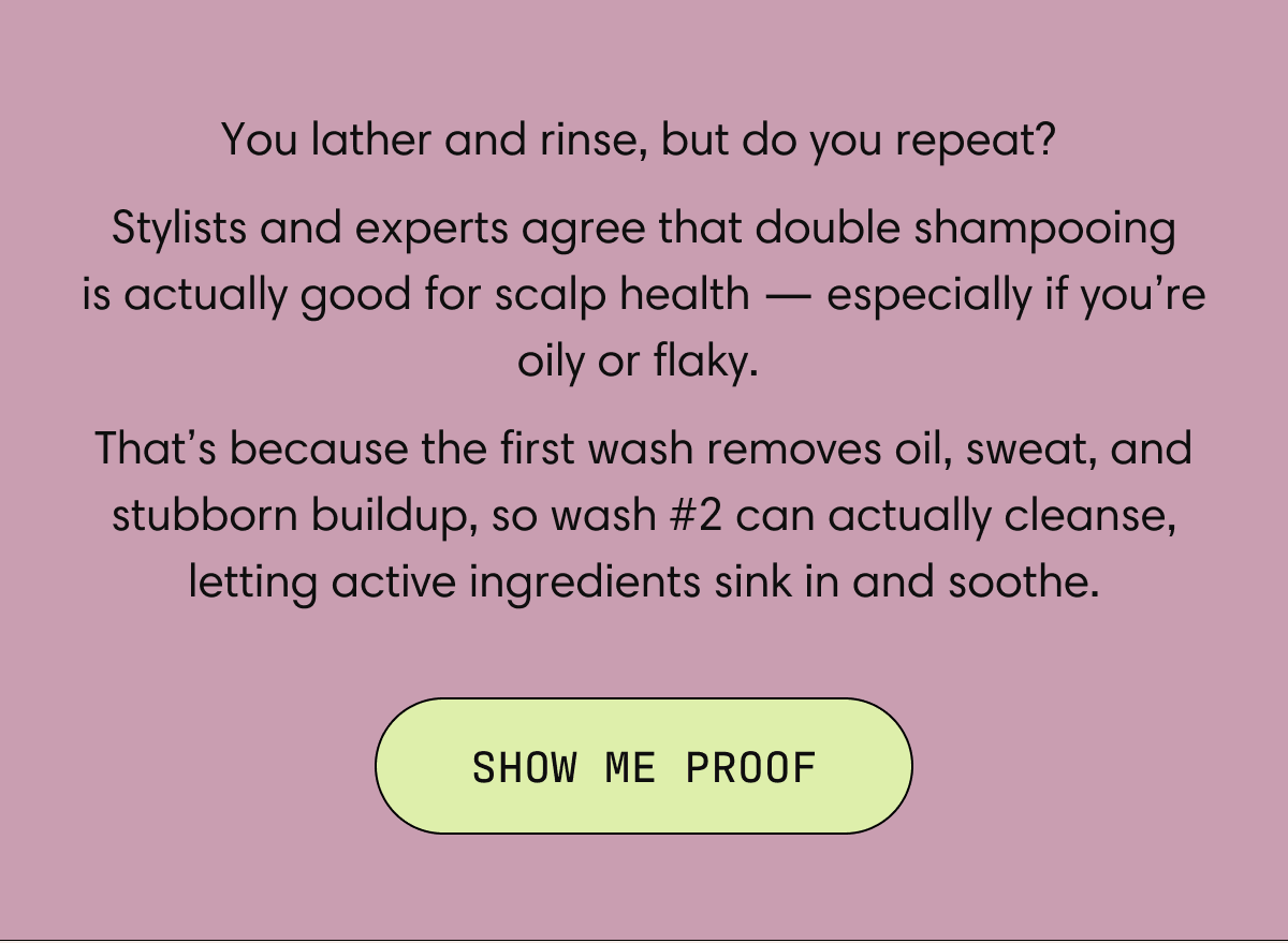 You lather and rinse, but do you repeat?  Stylists and experts agree that double shampooing is actually good for scalp health — especially if you’re oily or flaky.  That’s because the first wash removes oil, sweat, and stubborn buildup, so wash #2 can actually cleanse, letting active ingredients sink in and soothe. | SHOW ME PROOF