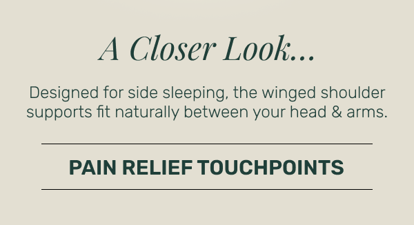 A Closer Look... Designed for side sleeping, the winged shoulder supports fit between your head & arms • Pain Relief Touchpoints