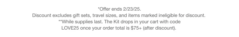 *Offer ends 2/23/25. Discount excludes gift sets, travel sizes, and items marked ineligible for discount. **While Supplies last. The kit drops in your cart with code discount code once your order total is $75+ (after discount).