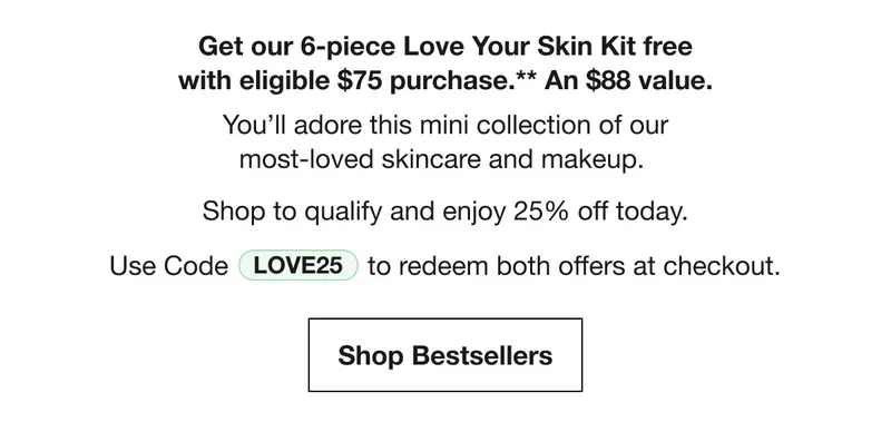 Get our 6-piece Love Your Skin Kit free with eligible $75 purchase.** A $88 value. You’ll adore this mini collection of our most-loved skincare and makeup. Shop to qualify and enjoy 25% off today. Use Code discount code to redeem both offers at checkout. Shop Bestsellers