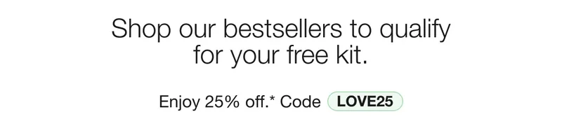 Shop our bestsellers to qualify for your free kit. Enjoy 25% off.* Code discount code