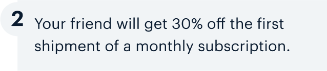 2 | Your friend will get 30% off the first shipment of a monthly subscription.