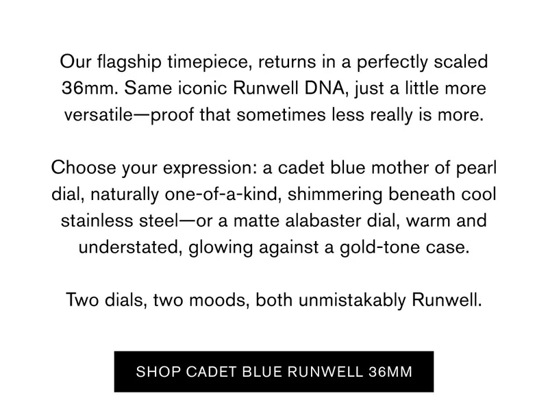 Our flagship timepiece, returns in a perfectly scaled 36mm. Same iconic Runwell DNA, just a little more versatile—proof that sometimes less really is more.  Choose your expression: a cadet blue mother of pearl dial, naturally one-of-a-kind, shimmering beneath cool stainless steel—or a matte alabaster dial, warm and understated, glowing against a gold-tone case.  Two dials, two moods, both unmistakably Runwell. | Shop Cadet blue runwell 36mm