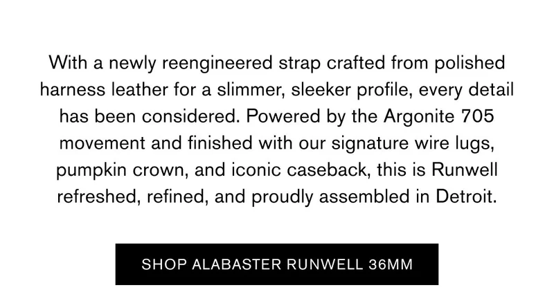 With a newly reengineered strap crafted from polished harness leather for a slimmer, sleeker profile, every detail has been considered. Powered by the Argonite 705 movement and finished with our signature wire lugs, pumpkin crown, and iconic caseback, this is Runwell refreshed, refined, and proudly assembled in Detroit. | SHOP ALABASTEER RUNWELL 36MM