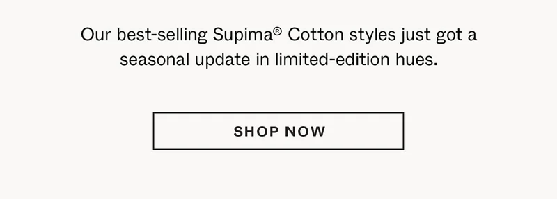 Our best-selling Supima® Cotton styles just got a seasonal update in limited-edition hues.