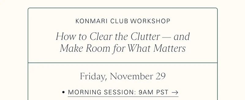 KonMari Club Workshop: How to Clear the Clutter — and Make Room for What Matters  Friday, November 29  Morning Session: 9am PST
