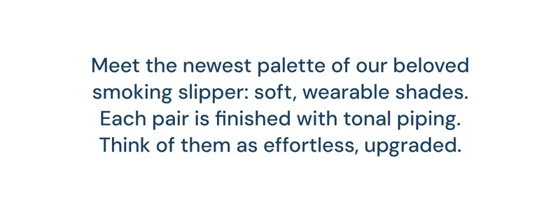 Meet the newest palette of our beloved smoking slipper: soft, wearable shades. Each pair is finished with tonal piping. Think of them as effortless, upgraded.