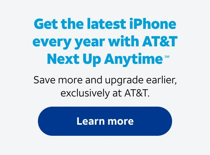 Get the latest iPhone every year with AT&T Next Up Anytime(SM). Save moe and upgrade earlier, exclusively at AT&T. Learn more.