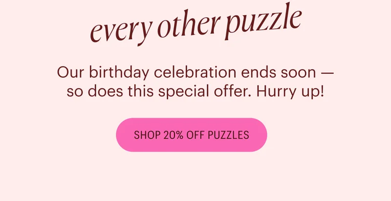 20% off! every other puzzle Our birthday celebration ends soon - so does this special offer. Hurry up! Shop 20% Off Puzzles.