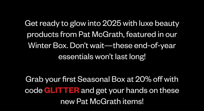 Get ready to glow into 2025 with luxe beauty products from Pat McGrath, featured in our Winter Box. Don’t wait—these end-of-year essentials won’t last long! Grab your first Seasonal Box at 20% off with code discount code and get your hands on these new Pat McGrath items! Get ready to glow into 2025 with luxe beauty products from Pat McGrath, featured in our Winter Box. Don’t wait—these end-of-year essentials won’t last long! Grab your first Seasonal Box at 20% off with code discount code and get your hands on these new Pat McGrath items!