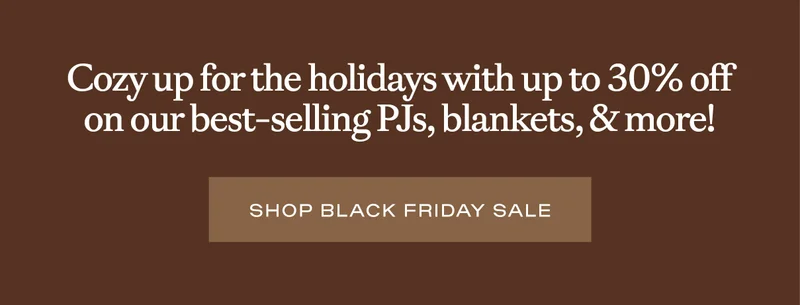 Cozy up for the holidays with 30% off on our best-selling PJs, blankets, and more! Shop Black Friday Sale: Cozy up for the holidays with 30% off on our best-selling PJs, blankets, and more! Shop Black Friday Sale: