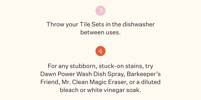 3. Throw your Tile Sets in the dishwasher between uses. | 4. For any stubborn, stuck-on stains, try Dawn Power Wash Dish Spray, Barkeeper's Friend, Mr. Clean Magic Eraser, or a diluted bleach or white vinegar soak.